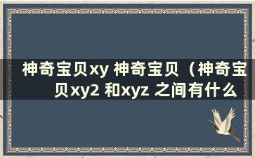 神奇宝贝xy 神奇宝贝（神奇宝贝xy2 和xyz 之间有什么区别）